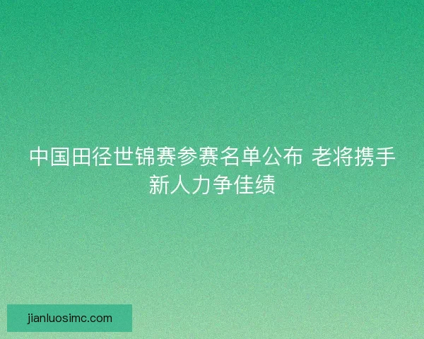 中国田径世锦赛参赛名单公布 老将携手新人力争佳绩